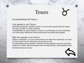 Touro
Caracteristicas de Tauro:
Lhe agrada a um Touro:
Paciente, persistente, decidido e fiável. A um touro lhe encanta sentir-se seguro.
Tem bom coração e é muito carinhoso
A estabilidade, as coisas naturais, o prazer e a comodidade. Os touro desfrutam
com tempo para reflexionar e lhes encanta sentir-se atraído fazia alguém.
Não lhe agrada a um Touro:
Zeloso e possessivo, um cauro pode tender a ser inflexível e ressentido. As vezes
os Touro pecam de ser cobiçosos e de permitir-se tudo.
As interrupções nem as pressas. Também não lhes agradam aos touro as coisas
sintéticas ou falsas. Não lhes agrada sentir-se pressionados e não suportam estar
demasiado tempo em casa.
 