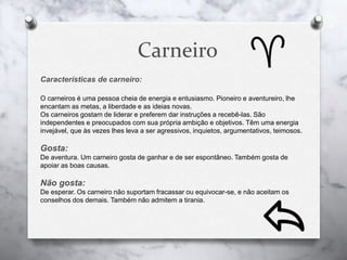 Carneiro
Características de carneiro:
O carneiros é uma pessoa cheia de energia e entusiasmo. Pioneiro e aventureiro, lhe
encantam as metas, a liberdade e as ideias novas.
Os carneiros gostam de liderar e preferem dar instruções a recebê-las. São
independentes e preocupados com sua própria ambição e objetivos. Têm uma energia
invejável, que às vezes lhes leva a ser agressivos, inquietos, argumentativos, teimosos.
Gosta:
De aventura. Um carneiro gosta de ganhar e de ser espontâneo. Também gosta de
apoiar as boas causas.
Não gosta:
De esperar. Os carneiro não suportam fracassar ou equivocar-se, e não aceitam os
conselhos dos demais. Também não admitem a tirania.
 