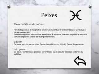 Peixes
Características de peixes:
Pelo lado positivo, é imaginativo e sensível. É amável e tem compaixão. É intuitivo e
pensa nos demais.
Pelo lado negativo, não assume a realidade. É idealista, mantém segredos e tem uma
vontade algo débil. Deixa-se levar pelos demais.
Gosta:
De estar sozinho para sonhar. Gosta do mistério e do ridículo. Gosta de perder-se.
não gosta:
Do óbvio. Também não gosta de ser criticado ou de escutar pessoas pedantes ou
exibidas.
 