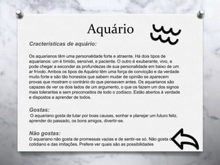 Aquário
Cracteristicas de aquário:
Os aquarianos têm uma personalidade forte e atraente. Há dois tipos de
aquarianos: um é tímido, sensível, e paciente. O outro é exuberante, vivo, e
pode chegar a esconder as profundezas de sua personalidade em baixo de um
ar frívolo. Ambos os tipos de Aquário têm uma força de convicção e da verdade
muito forte e são tão honestos que sabem mudar de opinião se aparecem
provas que mostram o contrário do que pensavam antes. Os aquarianos são
capazes de ver os dois lados de um argumento, o que os fazem um dos signos
mais tolerantes e sem preconceitos de todo o zodíaco. Estão abertos à verdade
e dispostos a aprender de todos.
Gostas:
O aquariano gosta de lutar por boas causas, sonhar e planejar um futuro feliz,
aprender do passado, os bons amigos, divertir-se.
Não gostas:
O aquariano não gosta de promessas vazias e de sentir-se só. Não gosta do
cotidiano e das imitações. Prefere ver quais são as possibilidades
 