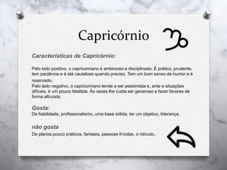 Capricórnio
Características de Capricórnio:
Pelo lado positivo, o capricorniano é ambicioso e disciplinado. É prático, prudente,
tem paciência e é até cauteloso quando preciso. Tem um bom senso de humor e é
reservado.
Pelo lado negativo, o capricorniano tende a ser pessimista e, ante a situações
difíceis, é um pouco fatalista. Às vezes lhe custa ser generoso e fazer favores de
forma altruísta.
Gosta:
De fiabilidade, profissionalismo, uma base sólida, ter um objetivo, liderança.
não gosta
De planos pouco práticos, fantasia, pessoas frívolas, o ridículo.
 
