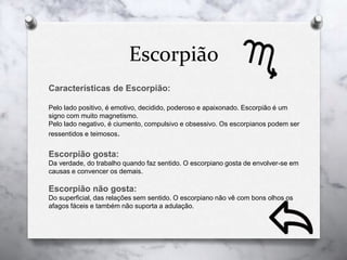 Escorpião
Características de Escorpião:
Pelo lado positivo, é emotivo, decidido, poderoso e apaixonado. Escorpião é um
signo com muito magnetismo.
Pelo lado negativo, é ciumento, compulsivo e obsessivo. Os escorpianos podem ser
ressentidos e teimosos.
Escorpião gosta:
Da verdade, do trabalho quando faz sentido. O escorpiano gosta de envolver-se em
causas e convencer os demais.
Escorpião não gosta:
Do superficial, das relações sem sentido. O escorpiano não vê com bons olhos os
afagos fáceis e também não suporta a adulação.
 