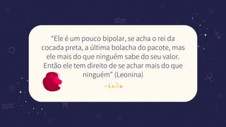 —Leão
“Ele é um pouco bipolar, se acha o rei da
cocada preta, a última bolacha do pacote, mas
ele mais do que ninguém sabe do seu valor.
Então ele tem direito de se achar mais do que
ninguém” (Leonina)
 