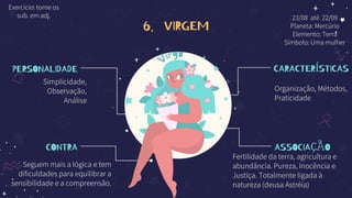 6. VIRGEM
PERSONALIDADE
Simplicidade,
Observação,
Análise
CONTRA
Seguem mais a lógica e tem
dificuldades para equilibrar a
sensibilidade e a compreensão.
CARACTERÍSTICAS
Organização, Métodos,
Praticidade
ASSOCIAÇÃO
Fertilidade da terra, agricultura e
abundância. Pureza, Inocência e
Justiça. Totalmente ligada à
natureza (deusa Astréia)
23/08 até 22/09
Planeta: Mercúrio
Elemento: Terra
Símbolo: Uma mulher
Exercício: torne os
sub. em adj.
 