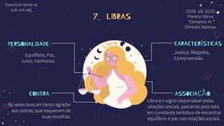 7. LIBRAS
PERSONALIDADE
Equilibrio, Paz,
Juízo, harmonia.
CONTRA
Ás vezes buscam tanto agradar
aos outros, que esquecem de
suas escolhas.
CARACTERÍSTICAS
Justiça, Respeito,
Compreensão
ASSOCIAÇÃO
Libra é o signo responsável pelas
relações sociais, parcerias pois está
em constante tentativa de encontrar
equilíbrio e paz nas relações sociais.
23/09 até 22/10
Planeta: Vênus
Elemento: Ar
Símbolo: Balança
Exercício: torne os
sub. em adj.
 