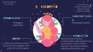 8. ESCORPIÃO
PERSONALIDADE
Desapego e
Intensidade
CONTRA
Sabe lutar, porém sua raiva é
lenta e por isso é julgado como
quem tem muita vingança.
CARACTERÍSTICA
S
Flexibilidade, Mistério.
ASSOCIAÇÃO
Está associado à mistério,
transformação e regeneração. Ele vai
ao profundo, “cutuca a ferida”,
expondo o que está escondido e
dolorido, para no final, curar.
23/10 até 21/11
Planeta: Plutão e Marte
Elemento: Água
Símbolo: Escorpião
Exercício: torne os
sub. em adj.
 