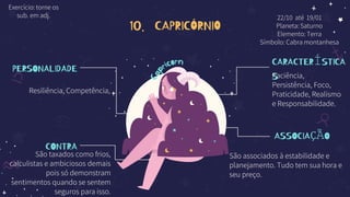 10. CAPRICÓRNIO
PERSONALIDADE
Resiliência, Competência,
CONTRA
São taxados como frios,
calculistas e ambiciosos demais
pois só demonstram
sentimentos quando se sentem
seguros para isso.
CARACTERÍSTICA
S
Paciência,
Persistência, Foco,
Praticidade, Realismo
e Responsabilidade.
ASSOCIAÇÃO
São associados à estabilidade e
planejamento. Tudo tem sua hora e
seu preço.
22/10 até 19/01
Planeta: Saturno
Elemento: Terra
Símbolo: Cabra montanhesa
Exercício: torne os
sub. em adj.
 
