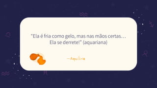 —Aquário
“Ela é fria como gelo, mas nas mãos certas…
Ela se derrete!” (aquariana)
 
