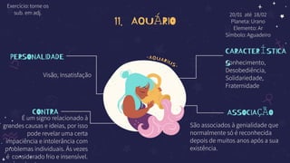 11. AQUÁRIO
PERSONALIDADE
Visão, Insatisfação
CONTRA
É um signo relacionado à
grandes causas e ideias, por isso
pode revelar uma certa
impaciência e intolerância com
problemas individuais. Ás vezes
é considerado frio e insensível.
CARACTERÍSTICA
S
Conhecimento,
Desobediência,
Solidariedade,
Fraternidade
ASSOCIAÇÃO
São associados à genialidade que
normalmente só é reconhecida
depois de muitos anos após a sua
existência.
20/01 até 18/02
Planeta: Urano
Elemento: Ar
Símbolo: Aguadeiro
Exercício: torne os
sub. em adj.
 
