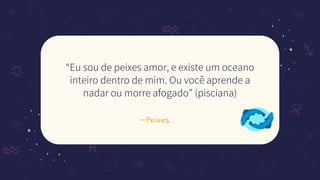 —Peixes
“Eu sou de peixes amor, e existe um oceano
inteiro dentro de mim. Ou você aprende a
nadar ou morre afogado” (pisciana)
 