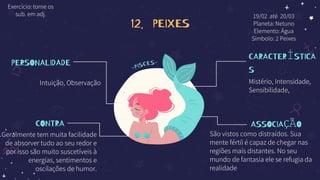 12. PEIXES
PERSONALIDADE
Intuição, Observação
CONTRA
Geralmente tem muita facilidade
de absorver tudo ao seu redor e
por isso são muito suscetíveis à
energias, sentimentos e
oscilações de humor.
CARACTERÍSTICA
S
Mistério, Intensidade,
Sensibilidade,
ASSOCIAÇÃO
São vistos como distraídos. Sua
mente fértil é capaz de chegar nas
regiões mais distantes. No seu
mundo de fantasia ele se refugia da
realidade
19/02 até 20/03
Planeta: Netuno
Elemento: Água
Símbolo: 2 Peixes
Exercício: torne os
sub. em adj.
 