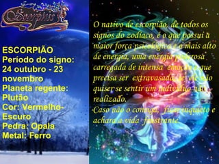 ESCORPIÃO Período do signo: 24 outubro - 23 novembro Planeta regente: Plutão Cor: Vermelho-Escuro Pedra: Opala Metal: Ferro O nativo de escorpião, de todos os signos do zodíaco, é o que possui a maior força psicológica e o mais alto de energia, uma energia poderosa carregada de intensa  emoção e que precisa ser  extravasada, se  ele não quiser se sentir um indivíduo não realizado. Caso não o consiga,  ficar inquieto e achara a vida  frustrante. 