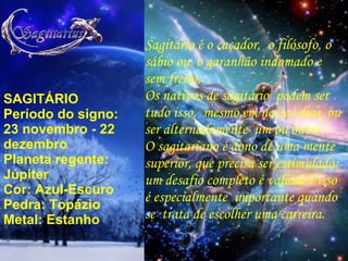 SAGITÁRIO Período do signo: 23 novembro - 22 dezembro Planeta regente: Júpiter Cor: Azul-Escuro Pedra: Topázio Metal: Estanho Sagitário é o caçador,  o filósofo, o sábio ou  o garanhão indomado e  sem freios. Os nativos de sagitário  podem ser tudo isso,  mesmo em nossos dias, ou ser alternadamente  um ou outro. O sagitariano é dono de uma mente superior, que precisa ser estimulada:  um desafio completo é valioso e isso é especialmente  importante quando se  trata de escolher uma carreira. 