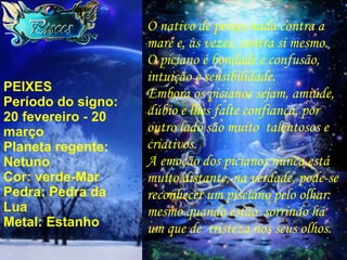PEIXES Período do signo: 20 fevereiro - 20 março Planeta regente: Netuno Cor: verde-Mar Pedra: Pedra da Lua Metal: Estanho O nativo de peixes nada contra a maré e, às vezes, contra si mesmo. O piciano é bondade e confusão, intuição e sensibilidade. Embora os picianos sejam, amiúde, dúbio e lhes falte confiança, por outro lado são muito  talentosos e criativos. A emoção dos picianos nunca está muito distante, na verdade, pode-se reconhecer um pisciano pelo olhar:  mesmo quando estão  sorrindo há um que de  tristeza nos seus olhos. 