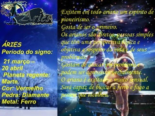 Existem em todo ariano um espírito de pioneirismo. Gosta de ser o primeiro. Os arianos são diretos, pessoas simples que têm uma perspectiva lógica e objetiva a respeito da vida e de seus problemas. Gostam de atacar um problema e podem ser agressivos verbalmente. O ariano é exaltado e muito sensual. Será capaz de buscar a ferro e fogo a pessoa que escolheu. ÁRIES Período do signo: 21 março –  20 abril Planeta regente: Marte. Cor: Vermelho Pedra: Diamante Metal: Ferro 