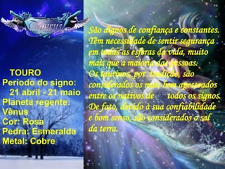   TOURO Período do signo:  21 abril - 21 maio Planeta regente: Vênus Cor: Rosa Pedra: Esmeralda Metal: Cobre São dignos de confiança e constantes. Têm necessidade de sentir segurança em todas as esferas da vida, muito mais que a maioria das pessoas. Os taurinos, por  tradição, são  considerados os mais bem apessoados  entre os nativos de  todos os signos. De fato, devido à sua confiabilidade e bom senso, são considerados o sal da terra. 