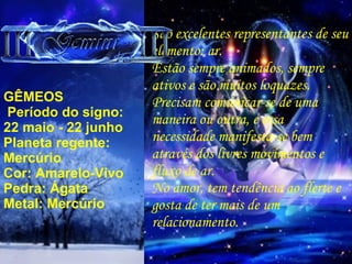GÊMEOS   Período do signo:  22 maio - 22 junho Planeta regente: Mercúrio Cor: Amarelo-Vivo Pedra: Ágata Metal: Mercúrio São excelentes representantes de seu elemento: ar. Estão sempre animados, sempre ativos e são muitos loquazes. Precisam comunicar-se de uma maneira ou outra, e essa necessidade manifesta-se bem  através dos livres movimentos e fluxo de ar. No amor, tem tendência ao flerte e gosta de ter mais de um  relacionamento. 
