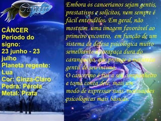 CÂNCER Período do signo: 23 junho - 23 julho Planeta regente: Lua Cor: Cinza-Claro Pedra: Pérola Metal: Prata Embora os cancerianos sejam gentis, prestativos e solícitos, nem sempre é fácil entendêlos. Em geral, não mostram  uma imagem favorável ao primeiro encontro,  em função de um sistema de defesa psicológica muito semelhante à carapaça dura do caranqueijo, que protege a natureza gentil de seu íntimo. O cancerino é fiel a seu companheiro e toma conta dele, mais um modo de expressar suas  motivações psicológicas mais básicas. 