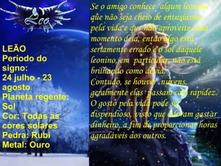 LEÃO Período do signo: 24 julho - 23 agosto Planeta regente: Sol Cor: Todas as cores solares Pedra: Rubi Metal: Ouro Se o amigo conhece  algum leonino que não seja cheio de entusiasmo pela vida e que não aproveite cada momento dela, então algo está seriamente errado e o sol daquele leonino, em  particular, não está brilhando como devia. Contudo, se houver  nuvens, geralmente elas  passam com rapidez. O gosto pela vida pode ser dispendioso, visto que adoram gastar dinheiro, a fim de proporcionar horas agradáveis aos outros. 