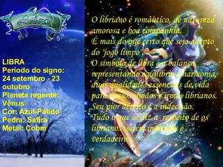 LIBRA Período do signo: 24 setembro - 23 outubro Planeta regente: Vênus Cor: Azul-Pálido Pedra: Safira Metal: Cobre O libriano é romântico, de natureza amorosa e boa companhia. É mais do que certo que seja adepto do "jogo limpo". O símbolo de libra é a balança, representando equilíbrio e harmonia, duas qualidades essenciais de vida para nossos irmãos e irmãs librianos. Seu pior defeito é a indecisão. Tudo o que se diz a  respeito de os librianos  serem indecisos é verdadeiro. 