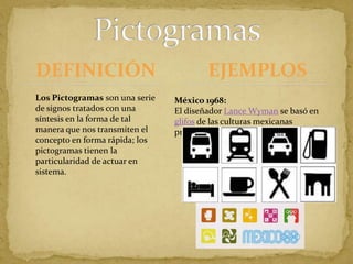 DEFINICIÓNPictogramasEJEMPLOSLos Pictogramas son una serie de signos tratados con una síntesis en la forma de tal manera que nos transmiten el concepto en forma rápida; los pictogramas tienen la particularidad de actuar en sistema. México 1968:El diseñador Lance Wyman se basó en glifos de las culturas mexicanas prehispánicas.