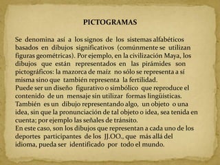 PICTOGRAMASSe  denomina  así  a  los signos  de  los  sistemas alfabéticos basados  en  dibujos  significativos  (comúnmente se  utilizan figuras geométricas). Por ejemplo, en la civilización Maya, los dibujos   que  están   representados  en   las  pirámides   son pictográficos: la mazorca de maíz  no sólo se representa a sí misma sino que  también representa  la fertilidad. Puede ser un diseño  figurativo o simbólico  que reproduce el contenido  de un  mensaje sin utilizar  formas lingüísticas. También  es un  dibujo representando algo,  un objeto  o una idea, sin que la pronunciación de tal objeto o idea, sea tenida en cuenta; por ejemplo las señales de tránsito.En este caso, son los dibujos que representan a cada uno de los  deportes  participantes  de los  JJ.OO., que  más allá del idioma, pueda ser  identificado  por  todo el mundo.