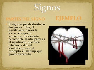 PARTES DEL SIGNOEl signo se puede dividir en dos partes : Una, el significante, que es la forma, el aspecto sintáctico, el elemento perceptible; la otra parte es el significado, que hace referencia al nivel semántico, o sea, al concepto, el mensaje que quiere transmitir.SignosEJEMPLO