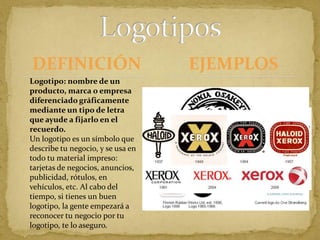 DEFINICIÓNLogotiposEJEMPLOS                                                                                                                                                                                                                                                                                                                                                                                                                                                                                                                  Logotipo: nombre de un producto, marca o empresa diferenciado gráficamente mediante un tipo de letra que ayude a fijarlo en el recuerdo. Un logotipo es un símbolo que describe tu negocio, y se usa en todo tu material impreso: tarjetas de negocios, anuncios, publicidad, rótulos, en vehículos, etc. Al cabo del tiempo, si tienes un buen logotipo, la gente empezará a reconocer tu negocio por tu logotipo, te lo aseguro.Microsoft                                                                                                                    Microsoft’s "grovy logo" source: Coding Horror