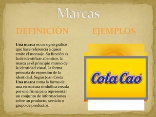 DEFINICIÓNMarcasEJEMPLOSUna marca es un signo gráfico que hace referencia a quien emite el mensaje. Su función es la de identificar al emisor, la marca es el principio mismo de la identidad visual, la forma primaria de expresión de la identidad. Según Joan CostaUna marca toma la forma de una estructura simbólica creada por una firma para representar un conjunto de informaciones sobre un producto, servicio o grupo de productos.