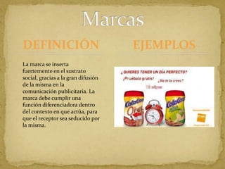 DEFINICIÓNMarcasEJEMPLOSTokyo 1964                                                La marca se inserta fuertemente en el sustrato social, gracias a la gran difusión de la misma en la comunicación publicitaria. La marca debe cumplir una función diferenciadora dentro del contexto en que actúa, para que el receptor sea seducido por la misma. 