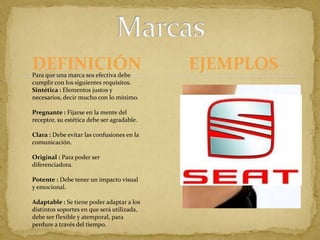DEFINICIÓNMarcasEJEMPLOSTokyo 1964                                                Para que una marca sea efectiva debe cumplir con los siguientes requisitos.Sintética : Elementos justos y necesarios, decir mucho con lo mínimo.Pregnante : Fijarse en la mente del receptor, su estética debe ser agradable.Clara : Debe evitar las confusiones en la comunicación.Original : Para poder ser diferenciadora.Potente : Debe tener un impacto visual y emocional.Adaptable : Se tiene poder adaptar a los distintos soportes en que será utilizada, debe ser flexible y atemporal, para perdure a través del tiempo.