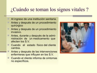 ¿Cuándo se toman los signos vitales ? Al ingreso de una institución sanitaria. Antes y después de un procedimiento quirúrgico Antes y después de un procedimiento invasivo. Antes, durante y después de la admi-nistración  de  un medicamento  que afecten los S.V. Cuando  el  estado  físico del cliente cambia. Antes y después de las intervenciones enfermeras que influyen en los S.V. Cuando el cliente informa de síntomas no específicos. 