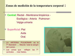 Zonas de medición de la temperatura corporal  : Central :  Rectal - Membrana timpánica -  Esofágica - Arteria  Pulmonar- Vejiga urinaria   Superficial :  Piel  Axila  Oral. LA  ARTERIA  PULMONAR  es  la Tº Standard …. Mezcla  toda la sangre del cuerpo.  Las  zonas  que  reflejan  las  Tº  centrales … más fiables. 