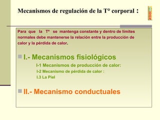Mecanismos de regulación de la T° corporal  :   Para  que  la  Tº  se  mantenga constante y dentro de límites  normales debe mantenerse la relación entre la producción de  calor y la pérdida de calor . I.- Mecanismos fisiológicos   I-1 Mecanismos de producción de calor:   I-2 Mecanismo de pérdida de calor :  I.3 La Piel II.- Mecanismo conductuales   