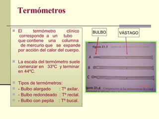 Termómetros El  termómetro  clínico  corresponde  a  un  tubo que contiene  una  columna  de mercurio que  se  expande por acción del calor del cuerpo. La escala del termómetro suele comenzar en  33ºC  y terminar en 44ºC. Tipos de termómetros: - Bulbo alargado  : Tº axilar. - Bulbo redondeado  : Tº rectal. - Bulbo con pepita  : Tº bucal. BULBO VÁSTAGO 