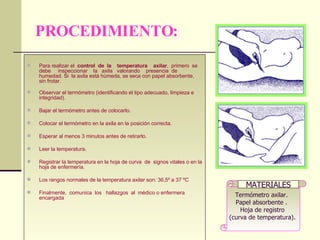 PROCEDIMIENTO: Para realizar el  control  de  la  temperatura  axilar ,  primero  se  debe  inspeccionar  la  axila  valorando  presencia  de humedad. Si  la axila está húmeda, se seca con papel absorbente, sin frotar. Observar el termómetro (identificando el tipo adecuado, limpieza e integridad).  Bajar el termómetro antes de colocarlo.  Colocar el termómetro en la axila en la posición correcta.  Esperar al menos 3 minutos antes de retirarlo.  Leer la temperatura.  Registrar la temperatura en la hoja de curva  de  signos vitales o en la hoja de enfermería. Los rangos normales de la temperatura axilar son: 36,5º a 37 ºC  Finalmente,  comunica  los  hallazgos  al  médico o enfermera encargada Termómetro axilar.  Papel absorbente .  Hoja de registro  (curva de temperatura).  MATERIALES 