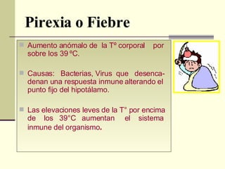 Pirexia o Fiebre Aumento anómalo de  la Tº corporal  por sobre los 39 ºC. Causas:  Bacterias, Virus  que  desenca-denan una respuesta inmune alterando el punto fijo del hipotálamo. Las elevaciones leves de la T° por encima de  los  39°C  aumentan  el  sistema inmune del organismo .   