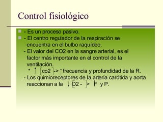 Control fisiológico - Es un proceso pasivo. - El centro regulador de la respiración se  encuentra en el bulbo raquídeo. - El valor del CO2 en la sangre arterial, es el  factor más importante en el control de la  ventilación. *  co2  ->  frecuencia y profundidad de la R. - Los quimioreceptores de la arteria carótida y aorta reaccionan a la  O2 -  >  F  y P.  