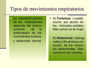Tipos de movimientos respiratorios La  valoración precisa de  las  respiraciones depende  del  recono-cimiento  de  la enfermera/o  de  los movimientos torácico y  abdominal  normal.  A)  Toráxicos   ( costal): ocurre  por  acción  de los  músculos costales. Más común en la mujer. B)  Abdominal  ( diafrag-mático):Se produce por  acción  de  los  múscu-los  abdominales.  Más común en los varones. 