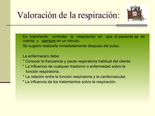 Valoración de la respiración: Es  importante  controlar  la  respiración  sin  que  el paciente se  de  cuenta  y  siempre  en un minuto. Se sugiere realizarla inmediatamente después del pulso. La enfermera/o debe: * Conocer la frecuencia y pauta respiratoria habitual del cliente. * La influencia de cualquier trastorno o enfermedad sobre la  función respiratoria. * La relación entre la función respiratoria y la cardiovascular. * La influencia de los tratamientos sobre la respiración. 