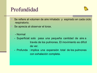 Profundidad Se refiere al volumen de aire inhalado  y  espirado en cada ciclo  respiratorio. Se aprecia al observar el torax. - Normal -  Superficial: solo  pasa  una  pequeña  cantidad  de  aire a  través de los pulmones. El movimiento es difícil  de ver. -  Profunda  : implica  una  expansión  total  de los pulmones  con exhalación completa. 