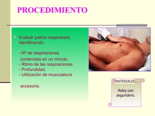 PROCEDIMIENTO Evaluar patrón respiratorio, identificando: - Nº de respiraciones  contenidas en un minuto. - Ritmo de las respiraciones. - Profundidad. - Utilización de musculatura  accesoria.  Reloj con  segundero.  MATERIALES 