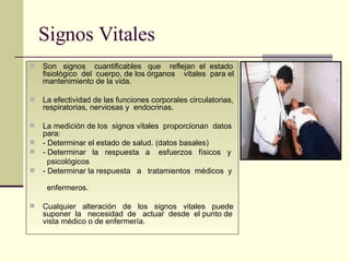 Signos Vitales Son  signos  cuantificables  que  reflejan  el  estado fisiológico  del  cuerpo, de los órganos  vitales  para el mantenimiento de la vida. La efectividad de las funciones corporales circulatorias, respiratorias, nerviosas y  endocrinas. La medición de los  signos vitales  proporcionan  datos para: - Determinar el estado de salud. (datos basales) - Determinar  la  respuesta  a  esfuerzos  físicos  y  psicológicos  - Determinar la respuesta  a  tratamientos  médicos  y  enfermeros. Cualquier  alteración  de  los  signos  vitales  puede suponer  la  necesidad  de  actuar  desde  el punto de vista médico o de enfermería.  