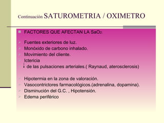 Continuación  SATUROMETRIA / OXIMETRO FACTORES QUE AFECTAN LA SaO 2: Fuentes exteriores de luz. Monóxido de carbono inhalado. Movimiento del cliente. Ictericia de las pulsaciones arteriales.( Raynaud, aterosclerosis) Hipotermia en la zona de valoración. Vasocontrictores farmacológicos.(adrenalina, dopamina). Disminución del G.C. , Hipotensión. Edema periférico 