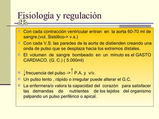 Fisiología y regulación Con cada contracción ventricular entran  en  la aorta 60-70 ml de sangre.(vol. Sistólico-> v.s.) Con cada V.S. las paredes de la aorta de distienden creando una onda de pulso que se desplaza hacia los extremos distales. El  volumen  de  sangre  bombeado  en  un  minuto es el GASTO CARDIACO. (G. C.) ( 5.000ml) frecuencia del pulso ->  P.A. y  v/v. Un pulso lento , rápido o irregular puede alterar el G.C. La enfermera/o valora la capacidad del  corazón  para satisfacer las  demandas  de  nutrientes  de los tejidos  del organismo palpando un pulso periférico o apical.  