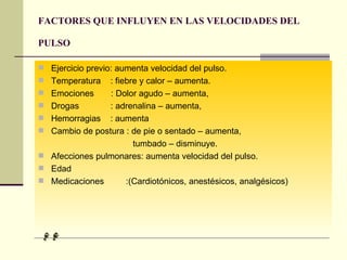 FACTORES QUE INFLUYEN EN LAS VELOCIDADES DEL PULSO   Ejercicio previo: aumenta velocidad del pulso. Temperatura  : fiebre y calor – aumenta. Emociones  : Dolor agudo – aumenta, Drogas  : adrenalina – aumenta,  Hemorragias  : aumenta Cambio de postura : de pie o sentado – aumenta,  tumbado – disminuye. Afecciones pulmonares: aumenta velocidad del pulso. Edad Medicaciones  :(Cardiotónicos, anestésicos, analgésicos) 
