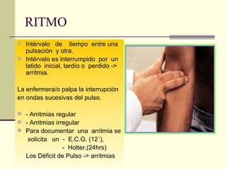 RITMO Intérvalo  de  tiempo  entre una pulsación  y otra. Intérvalo es interrumpido  por  un latido  inicial, tardío o  perdido -> arritmia. La enfermera/o palpa la interrupción en ondas sucesivas del pulso. - Arritmias regular - Arritmias irregular Para documentar  una  arritmia se  solicita  un  -  E.C.G. (12´),  -  Holter.(24hrs) Los Déficit de Pulso -> arritmias 