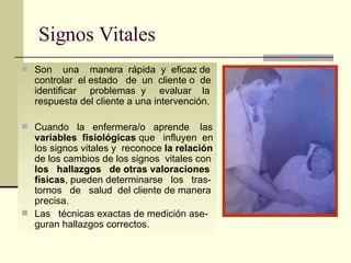 Signos Vitales Son  una  manera  rápida  y  eficaz de controlar  el estado  de  un  cliente o  de identificar  problemas  y  evaluar  la respuesta del cliente a una intervención. Cuando  la  enfermera/o  aprende  las  variables  fisiológicas  que  influyen  en los signos vitales y  reconoce  la relación  de los cambios de los signos  vitales con  los  hallazgos  de otras valoraciones   físicas , pueden determinarse  los  tras-tornos  de  salud  del cliente de manera precisa.  Las  técnicas exactas de medición ase-guran hallazgos correctos.  