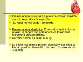 Presión arterial sistólica : La punta de presión máxima cuando se produce la eyección.  Su valor normal es de 120 mmHg. Presión arterial diastólica : Cuando los ventrículos se relajan, la sangre que permanece en las arterias ejerce una presión mínima.  Su valor normal es de 80 mmHg. La diferencia entre la presión sistólica y diastólica se llaman presión diferencial o de pulso. Su valor es de 40mmHg.  