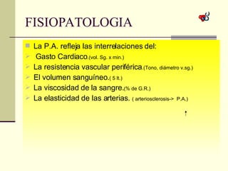 FISIOPATOLOGIA  La P.A. refleja las interrelaciones del: Gasto Cardiaco .(vol. Sg. x min.) La resistencia vascular periférica .(Tono, diámetro v.sg.) El volumen sanguíneo. ( 5 lt.) La viscosidad de la sangre. (% de G.R.) La elasticidad de las arterias.  ( arteriosclerosis->  P.A.) 